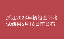 浙江2023年初級(jí)會(huì)計(jì)考試結(jié)果6月16日前公布