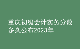 重慶初級會計實務分數多久公布2023年
