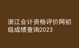 浙江會計(jì)資格評價(jià)網(wǎng)初級成績查詢2023