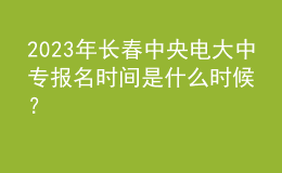 2023年長春中央電大中專報(bào)名時(shí)間是什么時(shí)候？