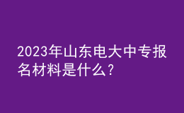 2023年山東電大中專報名材料是什么？