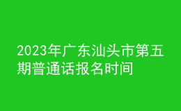 2023年廣東汕頭市第五期普通話報名時間6月26起 考試時間7月3日起