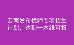 云南發(fā)布優(yōu)師專項(xiàng)招生計(jì)劃，達(dá)到一本線可報(bào)考