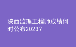陜西監(jiān)理工程師成績(jī)何時(shí)公布2023？