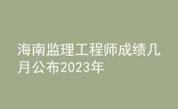 海南監(jiān)理工程師成績(jī)幾月公布2023年