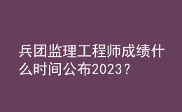 兵團(tuán)監(jiān)理工程師成績(jī)什么時(shí)間公布2023？