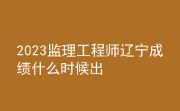 2023監(jiān)理工程師遼寧成績什么時候出