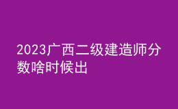 2023廣西二級(jí)建造師分?jǐn)?shù)啥時(shí)候出