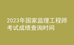 2023年國家監(jiān)理工程師考試成績查詢時間
