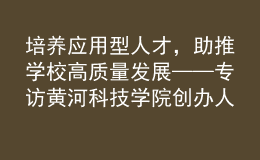 培養(yǎng)應用型人才，助推學校高質(zhì)量發(fā)展——專訪黃河科技學院創(chuàng)辦人、董事長胡大白