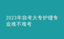 2023年自考大專護理專業(yè)難不難考 