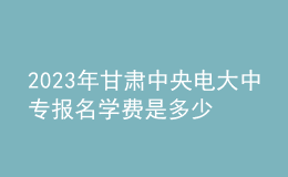 2023年甘肅中央電大中專報名學(xué)費是多少？