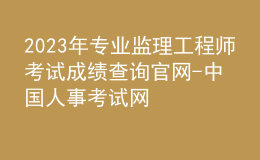 2023年專業(yè)監(jiān)理工程師考試成績查詢官網(wǎng)-中國人事考試網(wǎng)