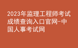 2023年監(jiān)理工程師考試成績(jī)查詢(xún)?nèi)肟诠倬W(wǎng)-中國(guó)人事考試網(wǎng)