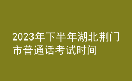 2023年下半年湖北荊門市普通話考試時(shí)間：10月14日至15日