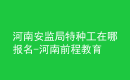 河南安監(jiān)局特種工在哪報名-河南前程教育