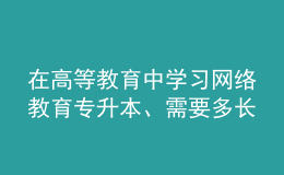 在高等教育中學(xué)習(xí)網(wǎng)絡(luò)教育專升本、需要多長(zhǎng)時(shí)間？