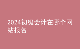 2024初級會計在哪個網(wǎng)站報名