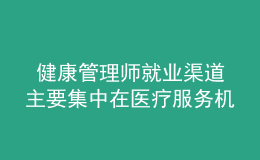  健康管理師就業(yè)渠道主要集中在醫(yī)療服務(wù)機(jī)構(gòu)、社區(qū)衛(wèi)生服務(wù)中心