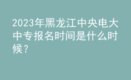 2023年黑龍江中央電大中專報名時間是什么時候？