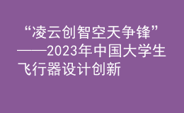 “凌云創(chuàng)智 空天爭鋒”——2023年中國大學(xué)生飛行器設(shè)計創(chuàng)新大賽順利舉辦