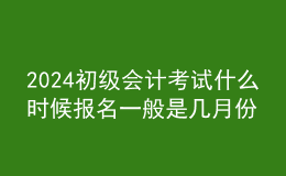 2024初級會計考試什么時候報名 一般是幾月份