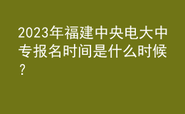 2023年福建中央電大中專報名時間是什么時候？