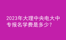 2023年大理中央電大中專報(bào)名學(xué)費(fèi)是多少？
