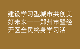 建設(shè)學(xué)習(xí)型城市 共創(chuàng)美好未來——鄭州市暨經(jīng)開區(qū)全民終身學(xué)習(xí)活動周開幕