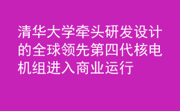 清華大學(xué)牽頭研發(fā)設(shè)計(jì)的全球領(lǐng)先第四代核電機(jī)組進(jìn)入商業(yè)運(yùn)行