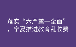 落實“六嚴禁一全面”，寧夏推進教育亂收費治理走深走實