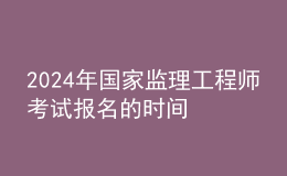 2024年國家監(jiān)理工程師考試報名的時間