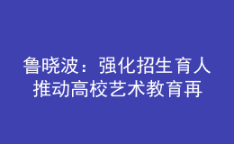 魯曉波：強(qiáng)化招生育人 推動高校藝術(shù)教育再上新臺階