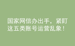 國(guó)家網(wǎng)信辦出手，緊盯這五類賬號(hào)運(yùn)營(yíng)亂象！