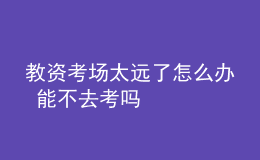 教資考場(chǎng)太遠(yuǎn)了怎么辦 能不去考嗎