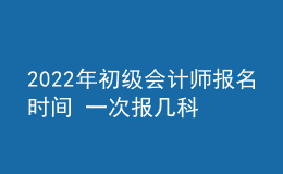 2022年初級會計師報名時間 一次報幾科