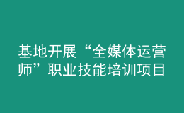 基地開展“全媒體運(yùn)營(yíng)師”職業(yè)技能培訓(xùn)項(xiàng)目