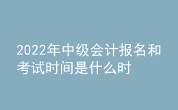 2022年中級會計報名和考試時間是什么時候