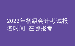 2022年初級會計考試報名時間 在哪報考