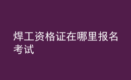 焊工資格證在哪里報(bào)名考試