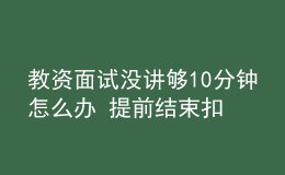 教資面試沒(méi)講夠10分鐘怎么辦 提前結(jié)束扣分嗎
