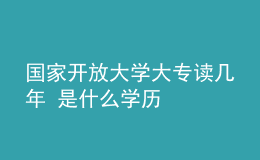 國家開放大學(xué)大專讀幾年 是什么學(xué)歷
