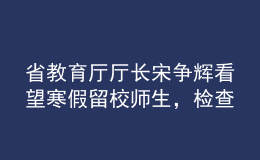省教育廳廳長(zhǎng)宋爭(zhēng)輝看望寒假留校師生，檢查校園疫情防控工作
