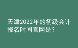 天津2022年的初級會計報名時間官網(wǎng)是？