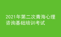 2021年第二次青海心理咨詢(xún)基礎(chǔ)培訓(xùn)考試準(zhǔn)考證信息獲取時(shí)間