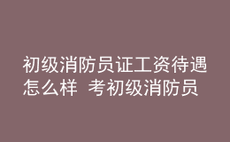 初級(jí)消防員證工資待遇怎么樣 考初級(jí)消防員證有什么用處