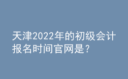天津2022年的初級會計報名時間官網是？