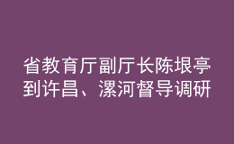 省教育廳副廳長(zhǎng)陳垠亭到許昌、漯河督導(dǎo)調(diào)研學(xué)校開學(xué)前準(zhǔn)備工作