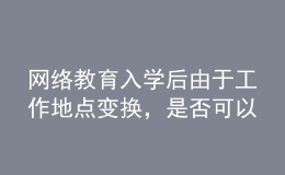 網(wǎng)絡(luò)教育入學(xué)后由于工作地點(diǎn)變換，是否可以轉(zhuǎn)學(xué)習(xí)中心或者到其它城市的學(xué)習(xí)中心聽課？