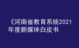 《河南省教育系統(tǒng)2021年度新媒體白皮書》發(fā)布！